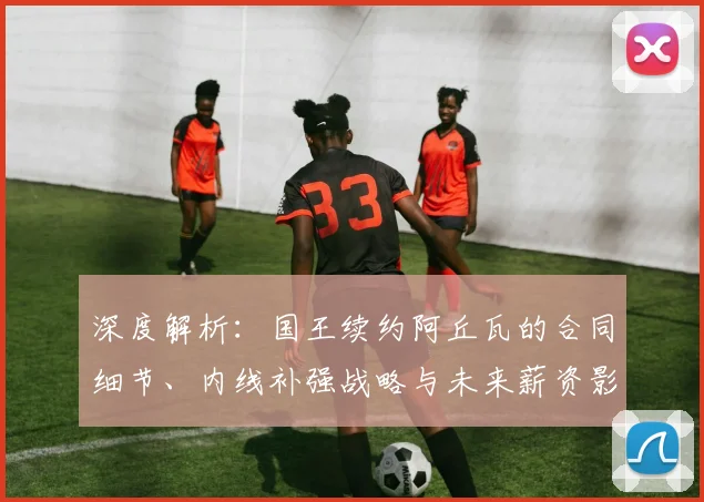 深度解析:国王续约阿丘瓦的合同细节、内线补强战略与未来薪资影响