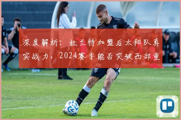 深度解析:杜兰特加盟后太阳队真实战力,2024赛季能否突破西部重围?