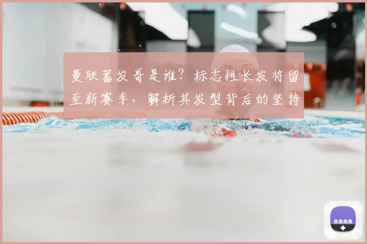 曼联蓄发哥是谁？标志性长发将留至新赛季，解析其发型背后的坚持与球队连胜终结原因