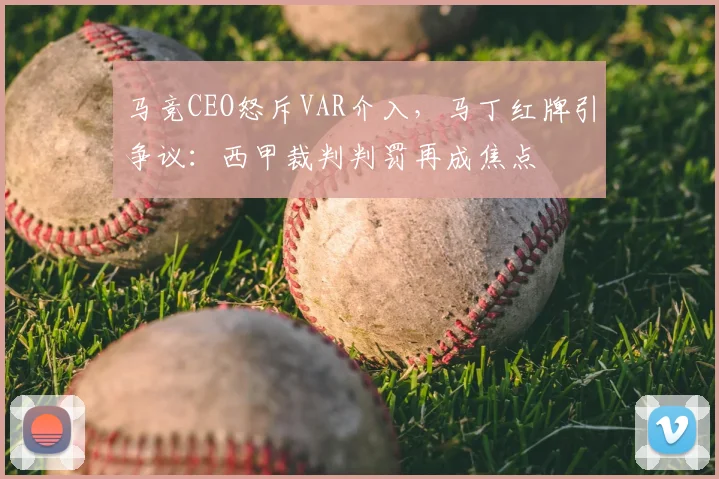 马竞CEO怒斥VAR介入,马丁红牌引争议:西甲裁判判罚再成焦点