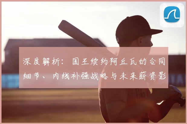 深度解析：国王续约阿丘瓦的合同细节、内线补强战略与未来薪资影响