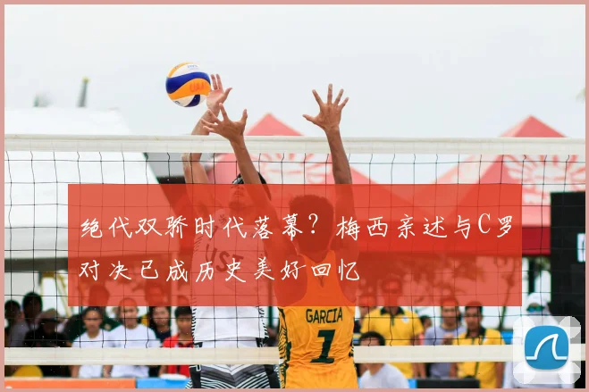 绝代双骄时代落幕？梅西亲述与C罗对决已成历史美好回忆
