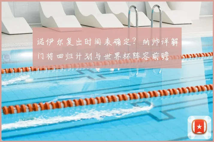 诺伊尔复出时间表确定?纳帅详解门将回归计划与世界杯阵容前瞻