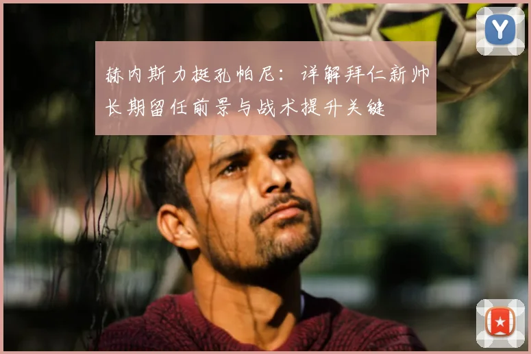 赫内斯力挺孔帕尼：详解拜仁新帅长期留任前景与战术提升关键