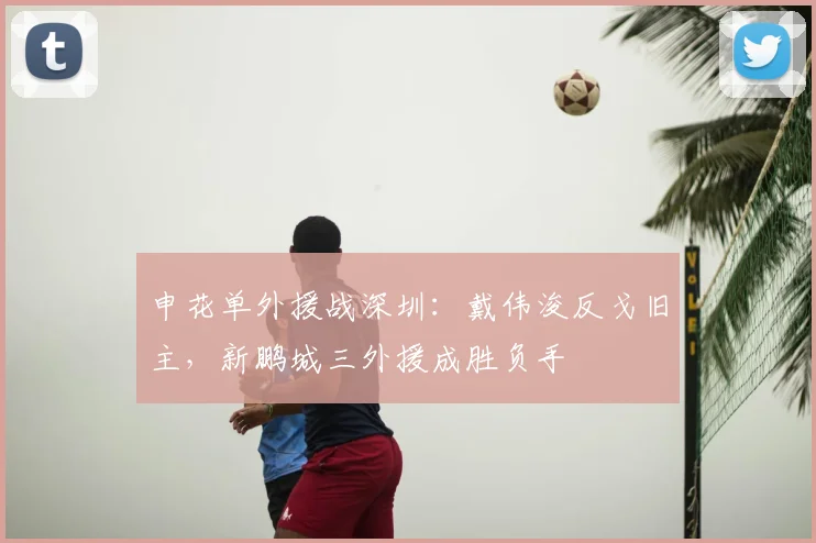 申花单外援战深圳：戴伟浚反戈旧主，新鹏城三外援成胜负手