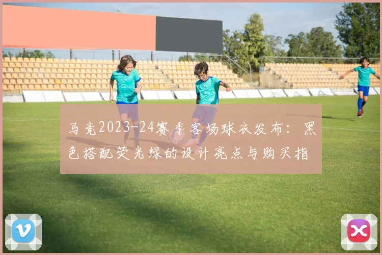 马竞2023-24赛季客场球衣发布:黑色搭配荧光绿的设计亮点与购买指南