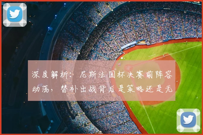 深度解析：尼斯法国杯决赛前阵容动荡，替补出战背后是策略还是无奈？