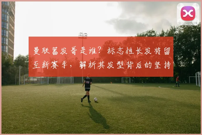 曼联蓄发哥是谁？标志性长发将留至新赛季，解析其发型背后的坚持与球队连胜终结原因