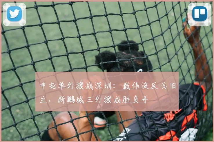 申花单外援战深圳：戴伟浚反戈旧主，新鹏城三外援成胜负手